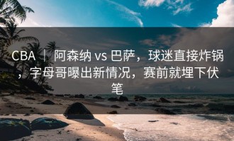CBA ｜ 阿森纳 vs 巴萨，球迷直接炸锅，字母哥曝出新情况，赛前就埋下伏笔