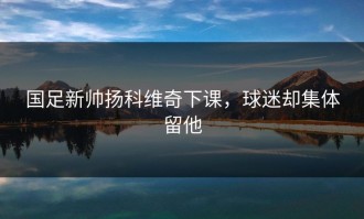 国足新帅扬科维奇下课，球迷却集体留他